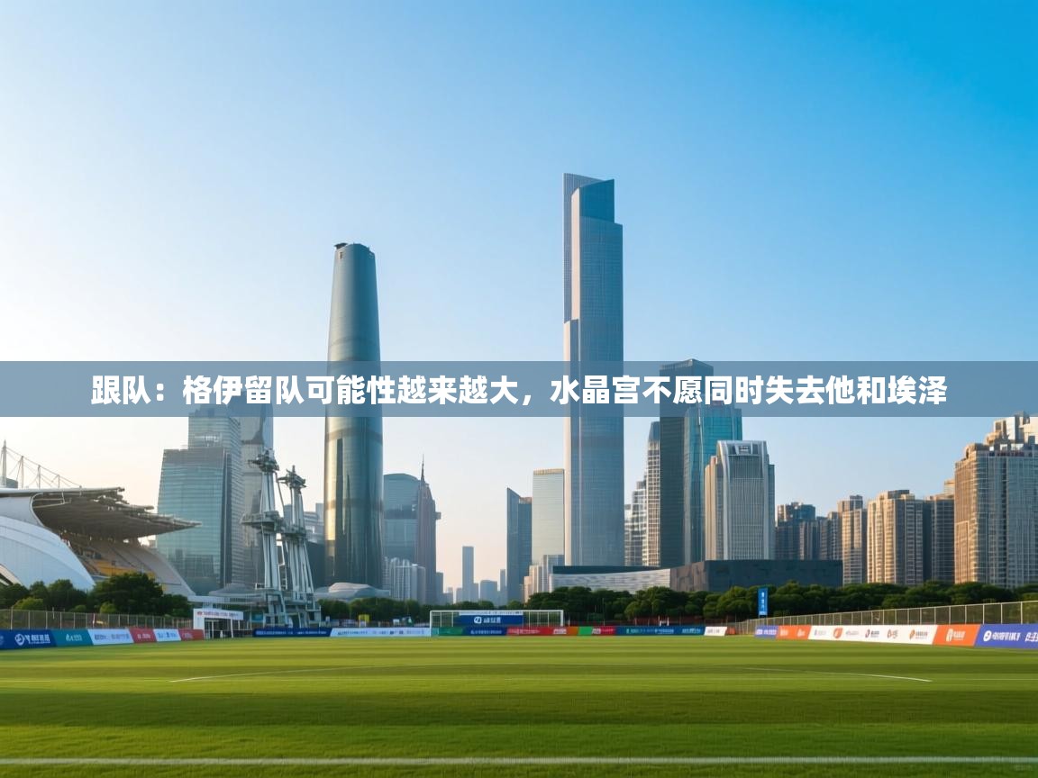 爱游戏体育在线app-跟队：格伊留队可能性越来越大，水晶宫不愿同时失去他和埃泽  第2张