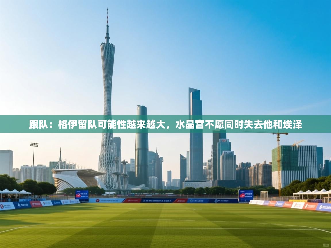 爱游戏体育在线app-跟队：格伊留队可能性越来越大，水晶宫不愿同时失去他和埃泽  第3张