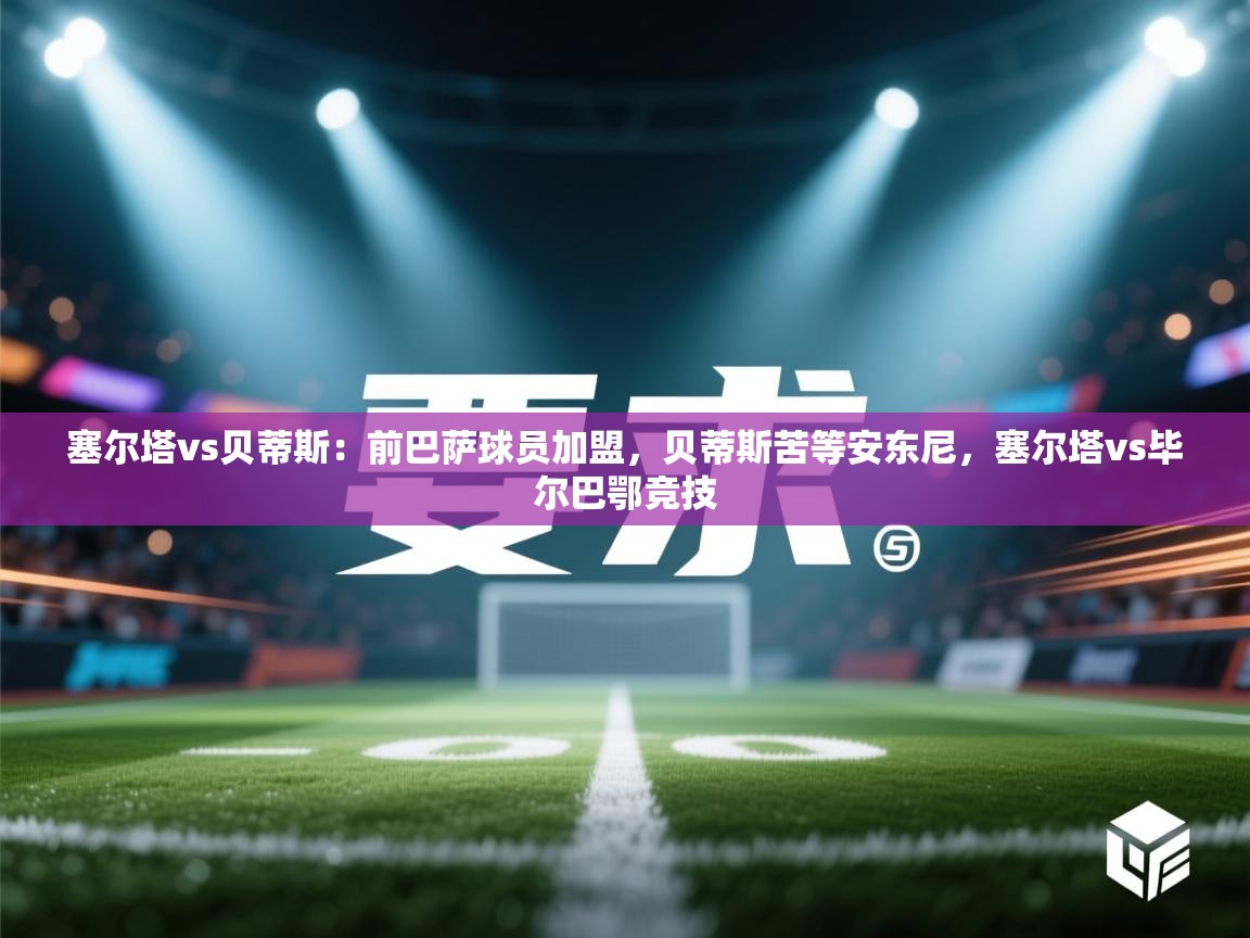 爱游戏体育娱乐赞助罗马-塞尔塔vs贝蒂斯：前巴萨球员加盟，贝蒂斯苦等安东尼，塞尔塔vs毕尔巴鄂竞技  第1张