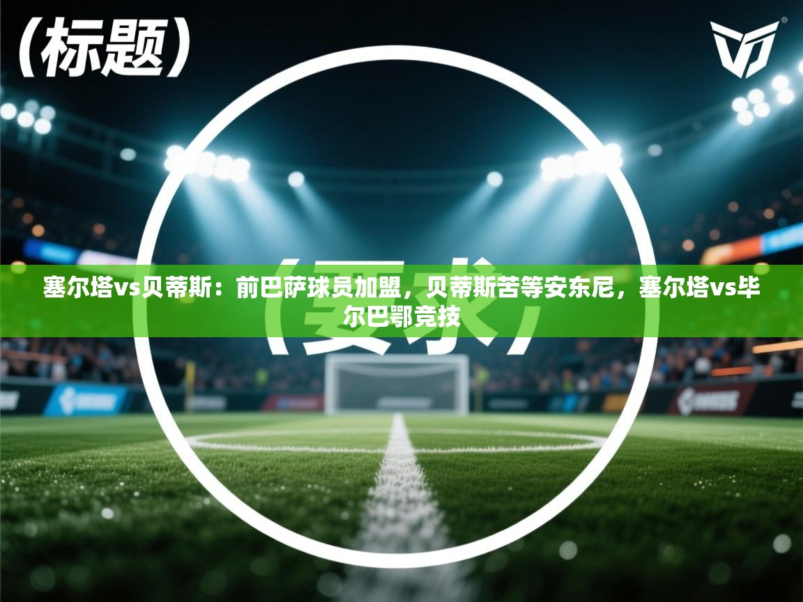 爱游戏体育娱乐赞助罗马-塞尔塔vs贝蒂斯：前巴萨球员加盟，贝蒂斯苦等安东尼，塞尔塔vs毕尔巴鄂竞技  第2张