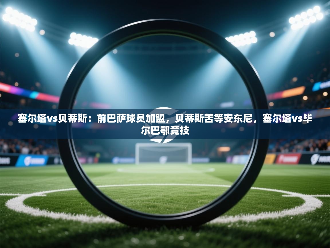 爱游戏体育娱乐赞助罗马-塞尔塔vs贝蒂斯：前巴萨球员加盟，贝蒂斯苦等安东尼，塞尔塔vs毕尔巴鄂竞技  第3张