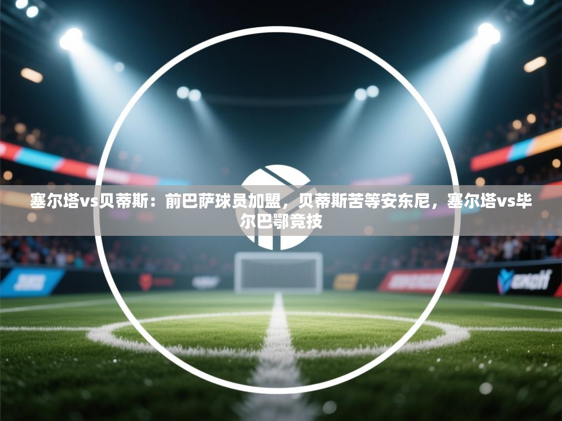 爱游戏体育娱乐赞助罗马-塞尔塔vs贝蒂斯：前巴萨球员加盟，贝蒂斯苦等安东尼，塞尔塔vs毕尔巴鄂竞技  第4张