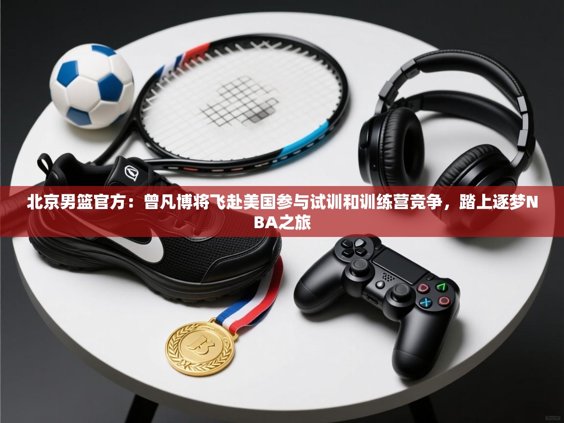 爱游戏娱乐平台信誉好16-北京男篮官方:曾凡博将飞赴美国参与试训和训练营竞争,踏上逐梦NBA之旅 第1张