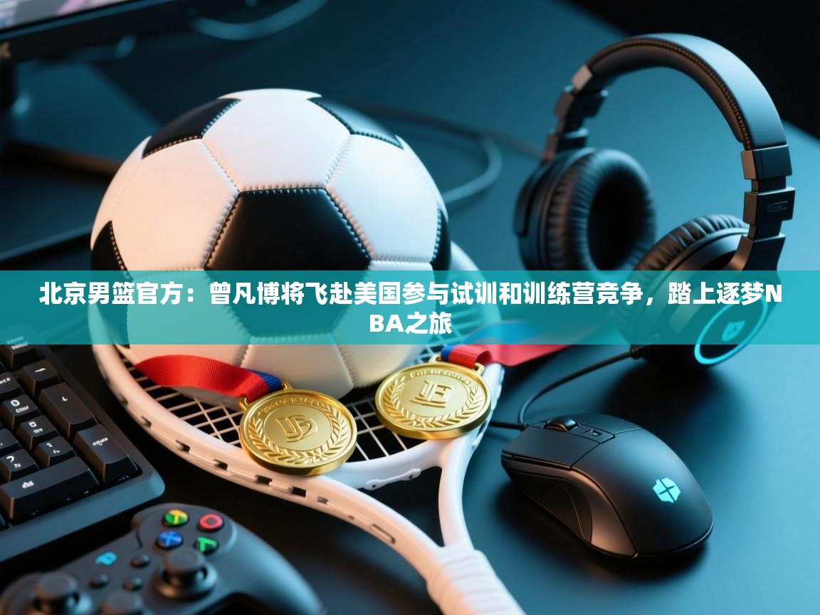 爱游戏娱乐平台信誉好16-北京男篮官方:曾凡博将飞赴美国参与试训和训练营竞争,踏上逐梦NBA之旅 第2张