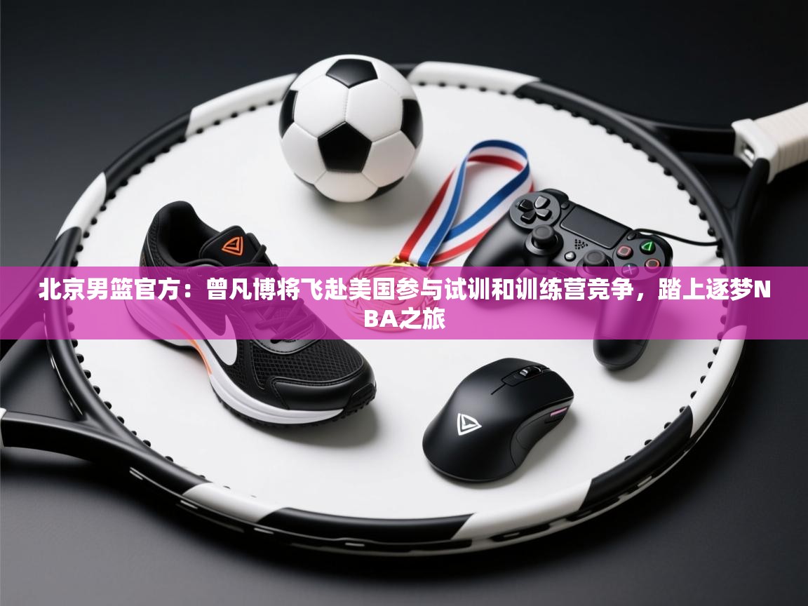 爱游戏娱乐平台信誉好16-北京男篮官方:曾凡博将飞赴美国参与试训和训练营竞争,踏上逐梦NBA之旅 第4张