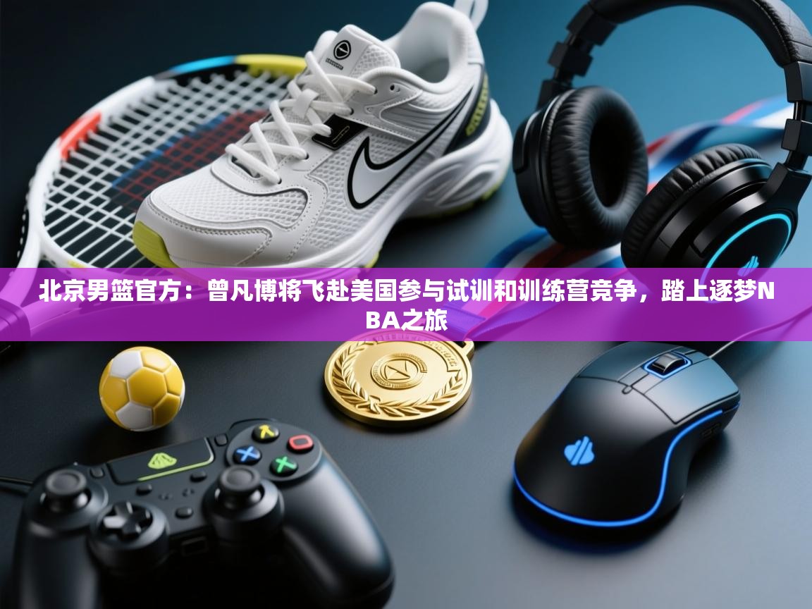 爱游戏娱乐平台信誉好16-北京男篮官方:曾凡博将飞赴美国参与试训和训练营竞争,踏上逐梦NBA之旅 第3张