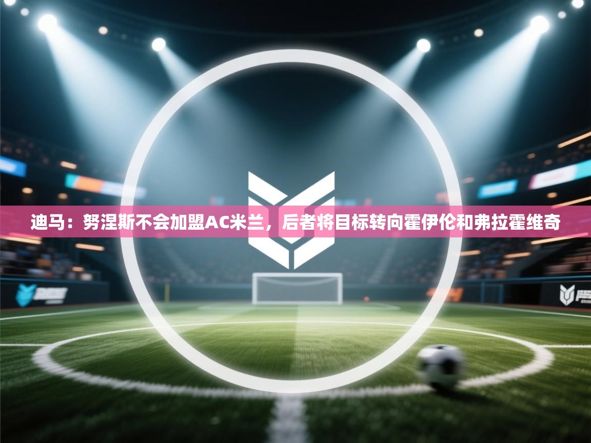 爱游戏娱乐赞助罗马02-迪马：努涅斯不会加盟AC米兰，后者将目标转向霍伊伦和弗拉霍维奇  第4张